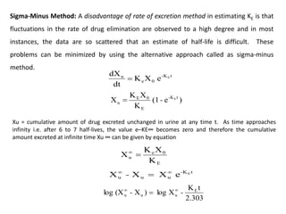 Sigma-Minus Method: A disadvantage of rate of excretion method in estimating KE is that
fluctuations in the rate of drug elimination are observed to a high degree and in most
instances, the data are so scattered that an estimate of half-life is difficult. These
problems can be minimized by using the alternative approach called as sigma-minus
method.
t
K
-
0
e
u E
e
X
K
dt
dX

)
e
(1
K
X
K
X t
K
-
E
0
E
u
E
-

Xu = cumulative amount of drug excreted unchanged in urine at any time t. As time approaches
infinity i.e. after 6 to 7 half-lives, the value e–KE∞ becomes zero and therefore the cumulative
amount excreted at infinite time Xu ∞ can be given by equation
K
X
K
X
E
0
e
u 

t
-K
u
u
u
E
e
X
X
X 


-
2.303
t
K
X
log
)
X
(X
log E
u
u
u -
- 


 