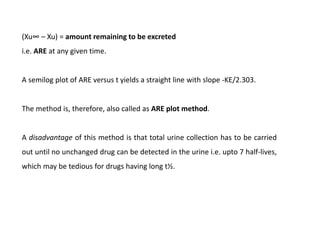 (Xu∞ – Xu) = amount remaining to be excreted
i.e. ARE at any given time.
A semilog plot of ARE versus t yields a straight line with slope -KE/2.303.
The method is, therefore, also called as ARE plot method.
A disadvantage of this method is that total urine collection has to be carried
out until no unchanged drug can be detected in the urine i.e. upto 7 half-lives,
which may be tedious for drugs having long t½.
 