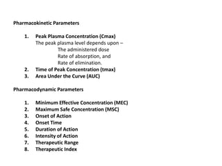 Pharmacokinetic Parameters
1. Peak Plasma Concentration (Cmax)
The peak plasma level depends upon –
The administered dose
Rate of absorption, and
Rate of elimination.
2. Time of Peak Concentration (tmax)
3. Area Under the Curve (AUC)
Pharmacodynamic Parameters
1. Minimum Effective Concentration (MEC)
2. Maximum Safe Concentration (MSC)
3. Onset of Action
4. Onset Time
5. Duration of Action
6. Intensity of Action
7. Therapeutic Range
8. Therapeutic Index
 