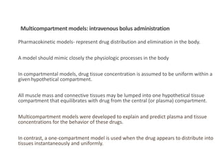Pharmacokinetic models- represent drug distribution and elimination in the body.
A model should mimic closely the physiologic processes in the body
In compartmental models, drug tissue concentration is assumed to be uniform within a
given hypothetical compartment.
All muscle mass and connective tissues may be lumped into one hypothetical tissue
compartment that equilibrates with drug from the central (or plasma) compartment.
Multicompartment models were developed to explain and predict plasma and tissue
concentrations for the behavior of these drugs.
In contrast, a one-compartment model is used when the drug appears to distribute into
tissues instantaneously and uniformly.
Multicompartment models: intravenous bolus administration
 