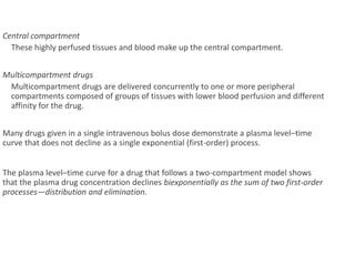 Central compartment
These highly perfused tissues and blood make up the central compartment.
Multicompartment drugs
Multicompartment drugs are delivered concurrently to one or more peripheral
compartments composed of groups of tissues with lower blood perfusion and different
affinity for the drug.
Many drugs given in a single intravenous bolus dose demonstrate a plasma level–time
curve that does not decline as a single exponential (first-order) process.
The plasma level–time curve for a drug that follows a two-compartment model shows
that the plasma drug concentration declines biexponentially as the sum of two first-order
processes—distribution and elimination.
 