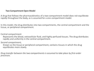 A drug that follows the pharmacokinetics of a two-compartment model does not equilibrate
rapidly throughout the body, as is assumed for a one-compartment model.
In this model, the drug distributes into two compartments, the central compartment and the
tissue, or peripheral compartment.
Central compartment:
Represents the blood, extracellular fluid, and highly perfused tissues. The drug distributes
rapidly and uniformly in the central compartment.
Second compartment,
Known as the tissue or peripheral compartment, contains tissues in which the drug
equilibrates more slowly.
Drug transfer between the two compartments is assumed to take place by first-order
processes.
Two Compartment Open Model
 