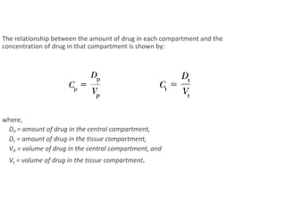 The relationship between the amount of drug in each compartment and the
concentration of drug in that compartment is shown by:
where,
DP = amount of drug in the central compartment,
Dt = amount of drug in the tissue compartment,
VP = volume of drug in the central compartment, and
Vt = volume of drug in the tissue compartment.
 
