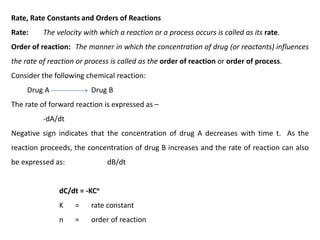 Rate, Rate Constants and Orders of Reactions
Rate: The velocity with which a reaction or a process occurs is called as its rate.
Order of reaction: The manner in which the concentration of drug (or reactants) influences
the rate of reaction or process is called as the order of reaction or order of process.
Consider the following chemical reaction:
Drug A Drug B
The rate of forward reaction is expressed as –
-dA/dt
Negative sign indicates that the concentration of drug A decreases with time t. As the
reaction proceeds, the concentration of drug B increases and the rate of reaction can also
be expressed as: dB/dt
dC/dt = -KCn
K = rate constant
n = order of reaction
 