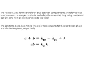 The rate constants for the transfer of drug between compartments are referred to as
microconstants or transfer constants, and relate the amount of drug being transferred
per unit time from one compartment to the other.
The constants a and b are hybrid first-order rate constants for the distribution phase
and elimination phase, respectively.
 