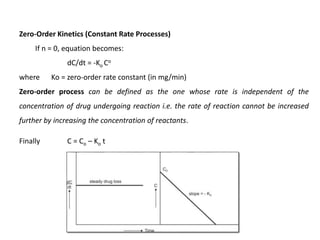 Zero-Order Kinetics (Constant Rate Processes)
If n = 0, equation becomes:
dC/dt = -Ko Co
where Ko = zero-order rate constant (in mg/min)
Zero-order process can be defined as the one whose rate is independent of the
concentration of drug undergoing reaction i.e. the rate of reaction cannot be increased
further by increasing the concentration of reactants.
Finally C = Co – Ko t
 