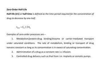 Zero-Order Half-Life
Half-life (t½) or half-time is defined as the time period required for the concentration of
drug to decrease by one-half.
t1/2 = Co / 2 Ko
Examples of zero-order processes are –
1. Metabolism/protein-drug binding/enzyme or carrier-mediated transport
under saturated conditions. The rate of metabolism, binding or transport of drug
remains constant as long as its concentration is in excess of saturating concentration.
2. Administration of a drug as a constant rate i.v. infusion.
3. Controlled drug delivery such as that from i.m. implants or osmotic pumps.
 