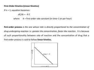 First-Order Kinetics (Linear Kinetics)
If n = 1, equation becomes:
dC/dt = - K C
where K = first-order rate constant (in time–1 or per hour)
first-order process is the one whose rate is directly proportional to the concentration of
drug undergoing reaction i.e. greater the concentration, faster the reaction. It is because
of such proportionality between rate of reaction and the concentration of drug that a
first-order process is said to follow linear kinetics.
 