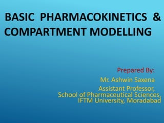 BASIC PHARMACOKINETICS &
COMPARTMENT MODELLING
Prepared By:
Mr. Ashwin Saxena
Assistant Professor,
School of Pharmaceutical Sciences,
IFTM University, Moradabad
 