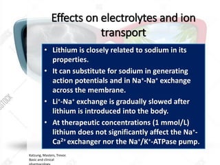 Effects on electrolytes and ion
transport
• Lithium is closely related to sodium in its
properties.
• It can substitute for sodium in generating
action potentials and in Na+-Na+ exchange
across the membrane.
• Li+-Na+ exchange is gradually slowed after
lithium is introduced into the body.
• At therapeutic concentrations (1 mmol/L)
lithium does not significantly affect the Na+-
Ca2+ exchanger nor the Na+/K+-ATPase pump.
Katzung, Masters, Trevor.
Basic and clinical
 