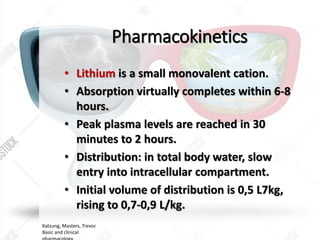 Pharmacokinetics
• Lithium is a small monovalent cation.
• Absorption virtually completes within 6-8
hours.
• Peak plasma levels are reached in 30
minutes to 2 hours.
• Distribution: in total body water, slow
entry into intracellular compartment.
• Initial volume of distribution is 0,5 L7kg,
rising to 0,7-0,9 L/kg.
Katzung, Masters, Trevor.
Basic and clinical
 
