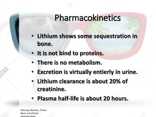 Pharmacokinetics
• Lithium shows some sequestration in
bone.
• It is not bind to proteins.
• There is no metabolism.
• Excretion is virtually entierly in urine.
• Lithium clearance is about 20% of
creatinine.
• Plasma half-life is about 20 hours.
Katzung, Masters, Trevor.
Basic and clinical
 