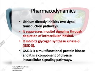 Pharmacodynamics
• Lithium directly inhibits two signal
transduction pathways.
• It suppresses inositol signaling through
depletion of intracellular inositol.
• It inhibits glycogen synthase kinase-3
(GSK-3).
• GSK-3 is a multifunctional protein kinase
and it is a component of diverse
intracellular signaling pathways.
Katzung, Masters, Trevor.
Basic and clinical
 