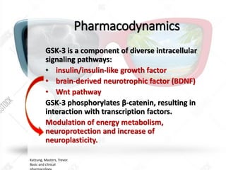 Pharmacodynamics
GSK-3 is a component of diverse intracellular
signaling pathways:
• insulin/insulin-like growth factor
• brain-derived neurotrophic factor (BDNF)
• Wnt pathway
GSK-3 phosphorylates β-catenin, resulting in
interaction with transcription factors.
Modulation of energy metabolism,
neuroprotection and increase of
neuroplasticity.
Katzung, Masters, Trevor.
Basic and clinical
 