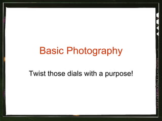 Basic Photography Twist those dials with a purpose! 