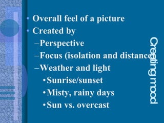 Creating mood Overall feel of a picture Created by Perspective Focus (isolation and distance) Weather and light Sunrise/sunset Misty, rainy days Sun vs. overcast 