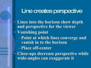 Line creates perspective Lines into the horizon show depth and perspective for the viewer Vanishing point Point at which lines converge and vanish in to the horizon Place off-center Close-ups decrease perspective while wide-angles can exaggerate it 