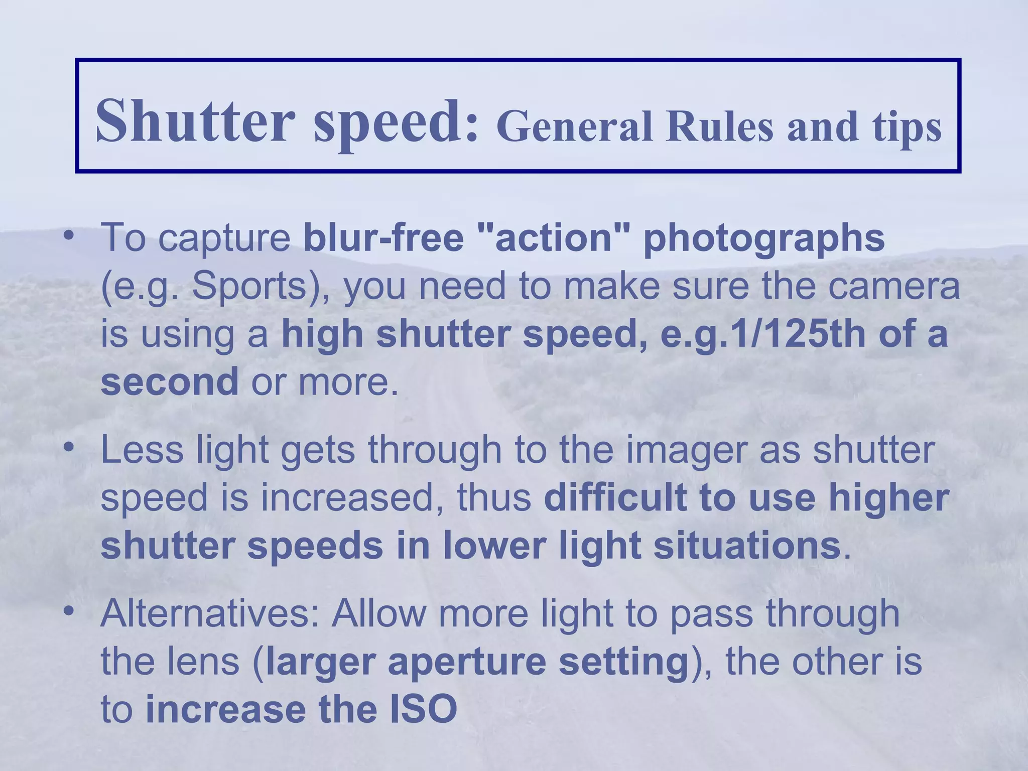 Shutter speed :  General Rules and tips To capture  blur-free &quot;action&quot; photographs  (e.g. Sports), you need to make sure the camera is using a  high shutter speed, e.g.1/125th of a second  or more. Less light gets through to the imager as shutter speed is increased, thus  difficult to use higher shutter speeds in lower light situations .  Alternatives: Allow more light to pass through the lens ( larger aperture setting ), the other is to  increase the ISO 