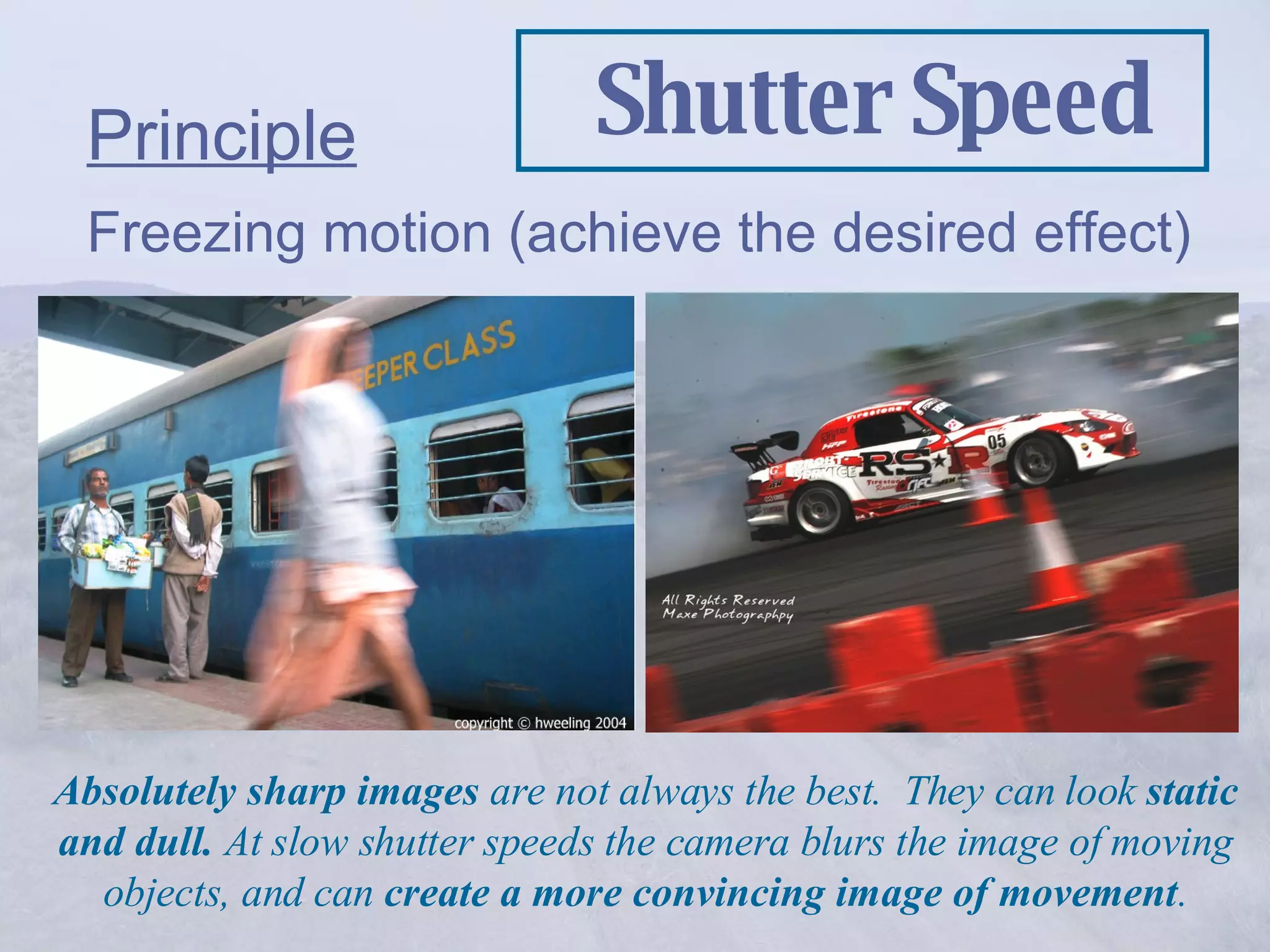 Shutter Speed Principle Freezing motion (achieve the desired effect) Absolutely sharp images  are not always the best.  They can look  static and dull.  At slow shutter speeds the camera blurs the image of moving objects, and can  create a more convincing image of movement . 