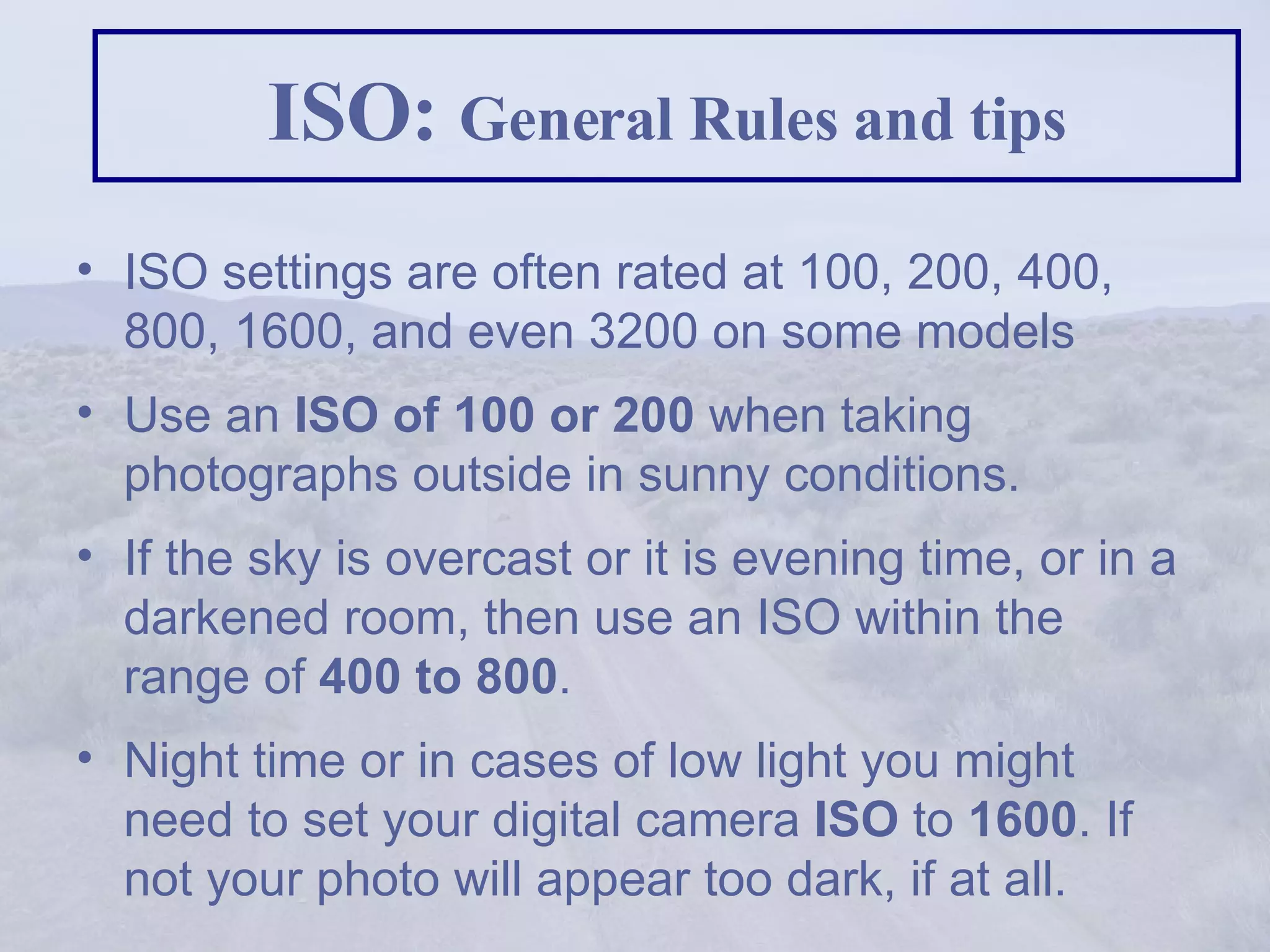 ISO:  General Rules and tips ISO settings are often rated at 100, 200, 400, 800, 1600, and even 3200 on some models  Use an  ISO of 100 or 200  when taking photographs outside in sunny conditions.  If the sky is overcast or it is evening time, or in a darkened room, then use an ISO within the range of  400 to 800 .  Night time or in cases of low light you might need to set your digital camera  ISO  to  1600 . If not your photo will appear too dark, if at all.  