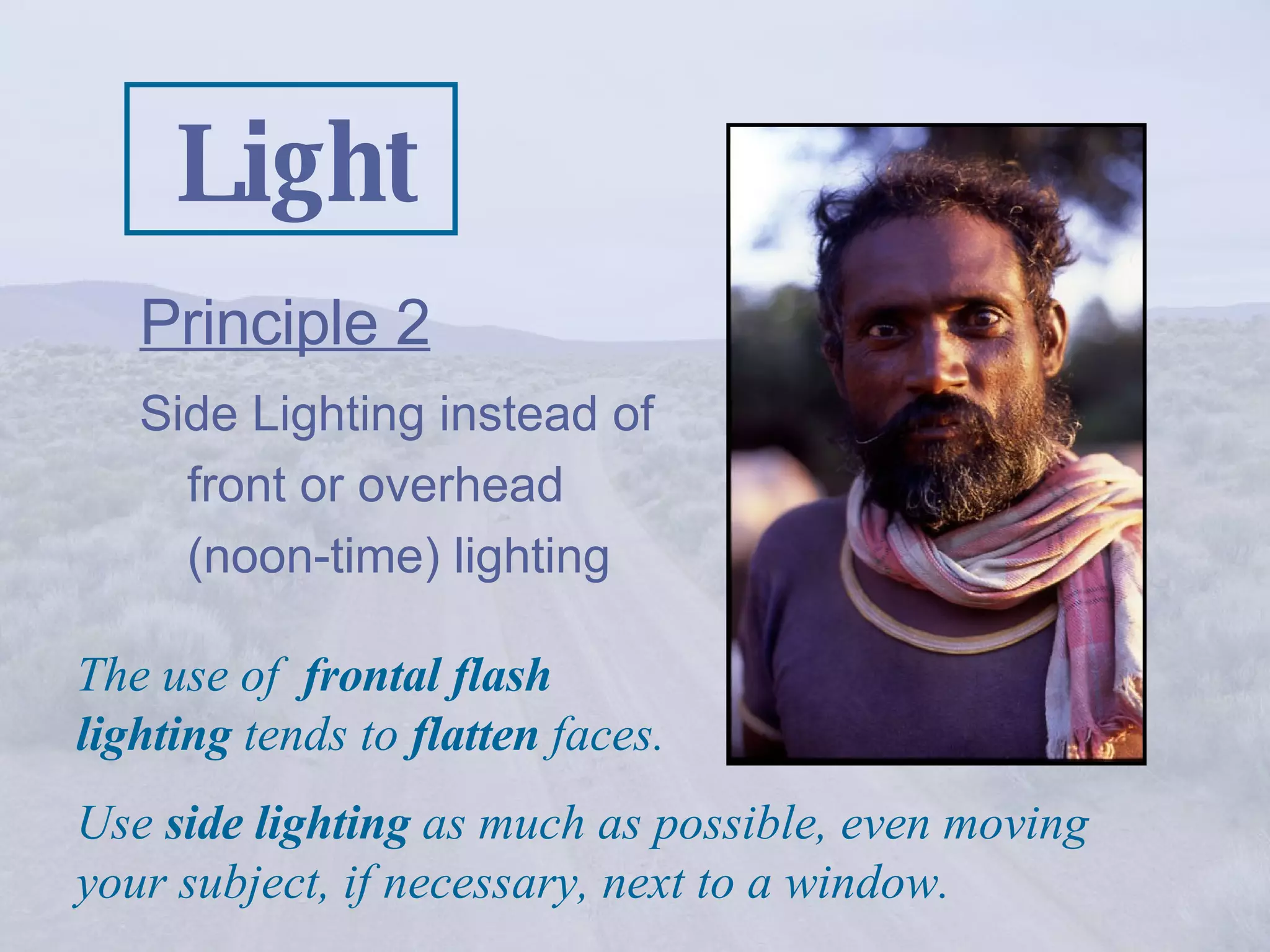 Light Principle 2   Side Lighting instead of front or overhead (noon-time) lighting The use of  frontal flash lighting  tends to  flatten  faces. Use  side lighting  as much as possible, even moving your subject, if necessary, next to a window. 