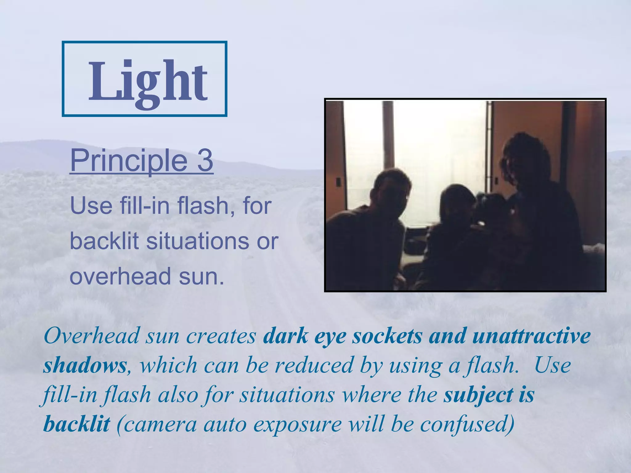 Light Principle 3   Use fill-in flash, for backlit situations or overhead sun. Overhead sun creates  dark eye sockets and unattractive shadows , which can be reduced by using a flash.  Use fill-in flash also for situations where the  subject is backlit  (camera auto exposure will be confused) 