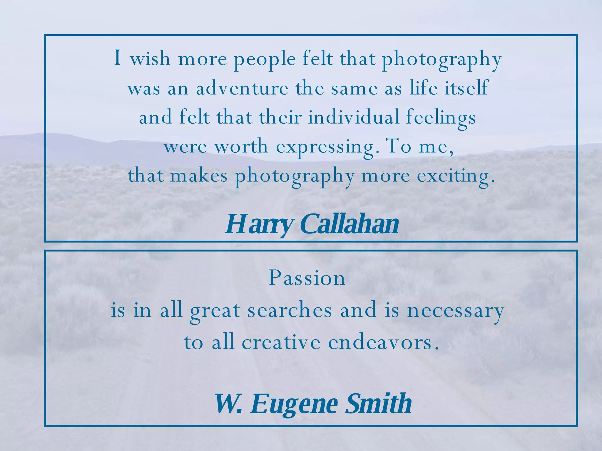 Passion  is in all great searches and is necessary  to all creative endeavors. W. Eugene Smith I   wish more people felt that photography  was an adventure the same as life itself  and felt that their individual feelings  were worth expressing. To me,  that makes photography more exciting. Harry Callahan 