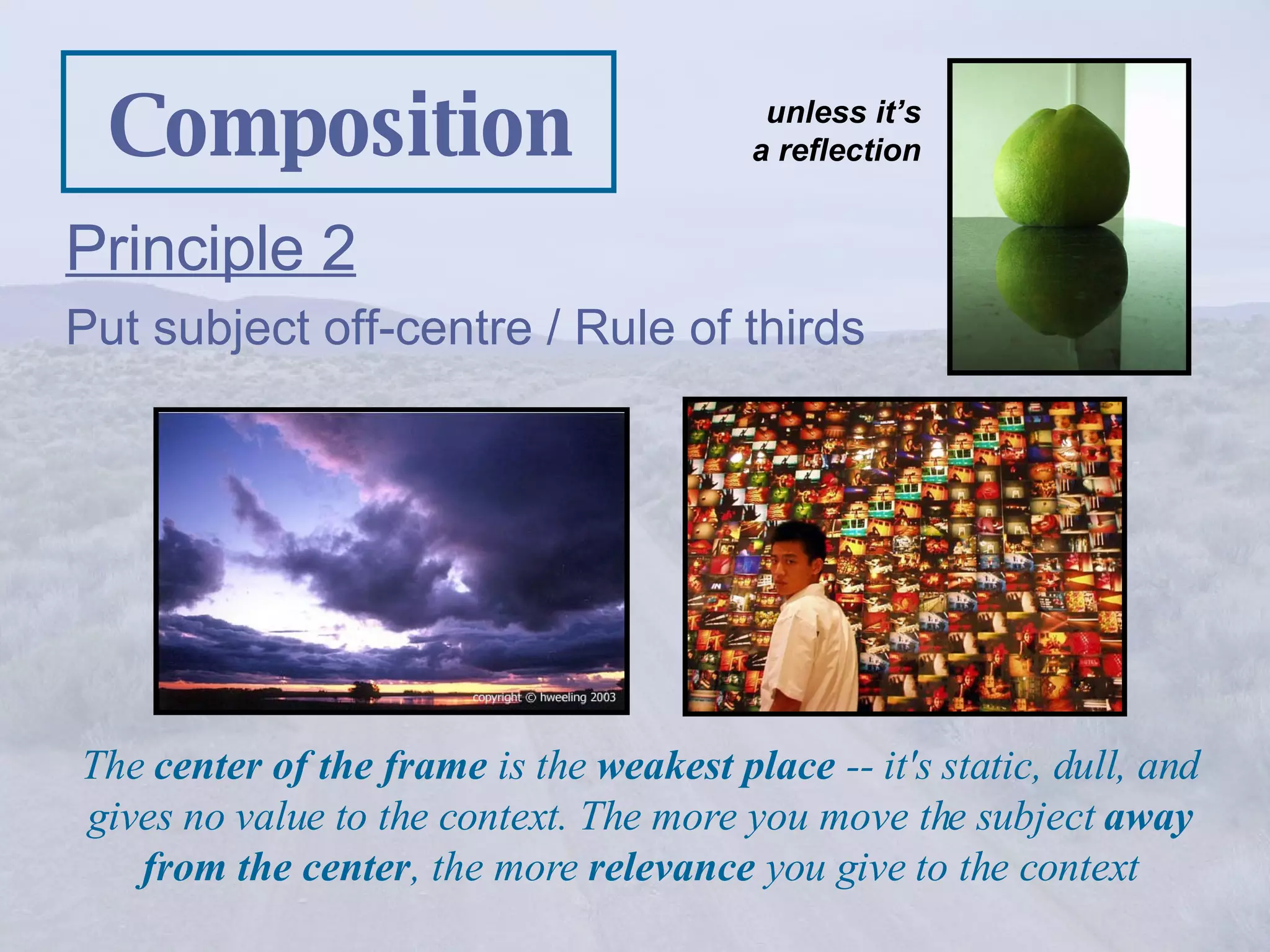 Composition Principle 2 Put subject off-centre / Rule of thirds The  center of the frame  is the  weakest place  -- it's static, dull, and gives no value to the context. The more you move the subject  away from the center , the more  relevance  you give to the context unless it’s a reflection 