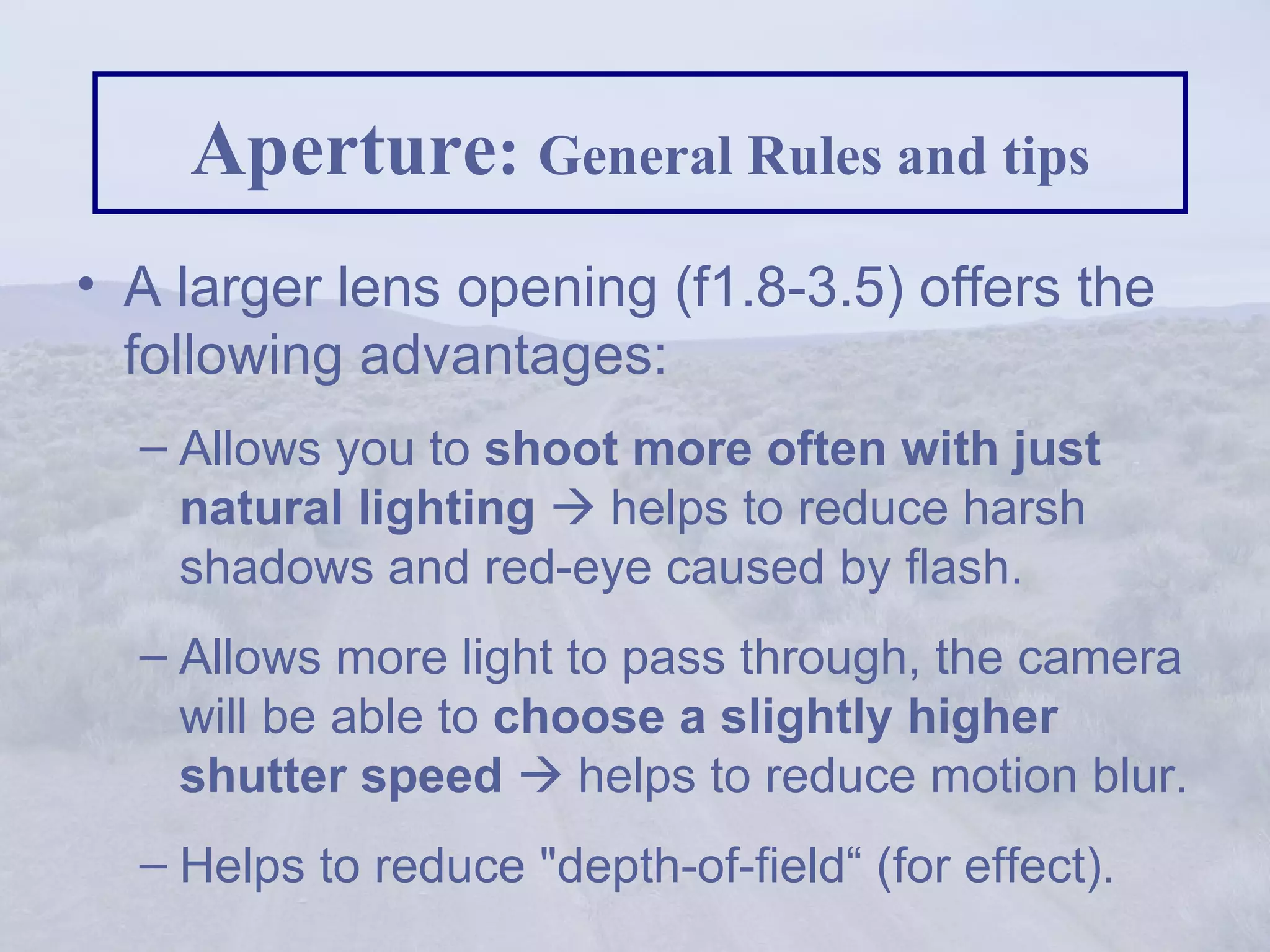 Aperture :  General Rules and tips A larger lens opening (f1.8-3.5) offers the following advantages:  Allows you to  shoot more often with just natural lighting     helps to reduce harsh shadows and red-eye caused by flash.  Allows more light to pass through, the camera will be able to  choose a slightly higher shutter speed     helps to reduce motion blur. Helps to reduce &quot;depth-of-field“ (for effect). 