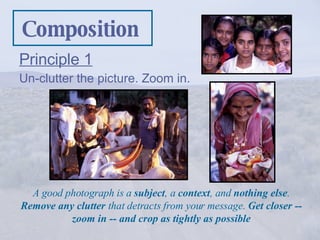 Composition ,[object Object],[object Object],A good photograph is a  subject , a  context , and  nothing else .  Remove any clutter  that detracts from your message.  Get closer -- zoom in -- and crop as tightly as possible 