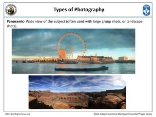 Types of Photography
Panoramic- Wide view of the subject (often used with large group shots, or landscape
shots).

©2013 All Rights Reserved

Saint Joseph-Carmona Marriage Encounter Prayer Group

 