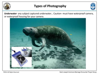 Types of Photography
Underwater- any subject captured underwater... Caution- must have waterproof camera,
or waterproof housing for your camera.

©2013 All Rights Reserved

Saint Joseph-Carmona Marriage Encounter Prayer Group

 
