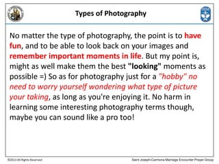 Types of Photography

No matter the type of photography, the point is to have
fun, and to be able to look back on your images and
remember important moments in life. But my point is,
might as well make them the best "looking" moments as
possible =) So as for photography just for a "hobby" no
need to worry yourself wondering what type of picture
your taking, as long as you're enjoying it. No harm in
learning some interesting photography terms though,
maybe you can sound like a pro too!

©2013 All Rights Reserved

Saint Joseph-Carmona Marriage Encounter Prayer Group

 