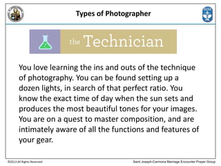 Types of Photographer

You love learning the ins and outs of the technique
of photography. You can be found setting up a
dozen lights, in search of that perfect ratio. You
know the exact time of day when the sun sets and
produces the most beautiful tones for your images.
You are on a quest to master composition, and are
intimately aware of all the functions and features of
your gear.
©2013 All Rights Reserved

Saint Joseph-Carmona Marriage Encounter Prayer Group

 