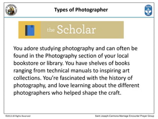 Types of Photographer

You adore studying photography and can often be
found in the Photography section of your local
bookstore or library. You have shelves of books
ranging from technical manuals to inspiring art
collections. You’re fascinated with the history of
photography, and love learning about the different
photographers who helped shape the craft.

©2013 All Rights Reserved

Saint Joseph-Carmona Marriage Encounter Prayer Group

 