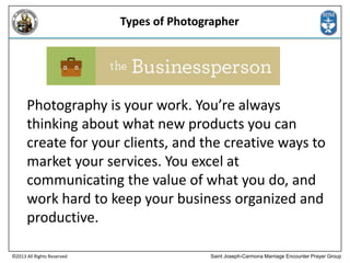 Types of Photographer

Photography is your work. You’re always
thinking about what new products you can
create for your clients, and the creative ways to
market your services. You excel at
communicating the value of what you do, and
work hard to keep your business organized and
productive.
©2013 All Rights Reserved

Saint Joseph-Carmona Marriage Encounter Prayer Group

 