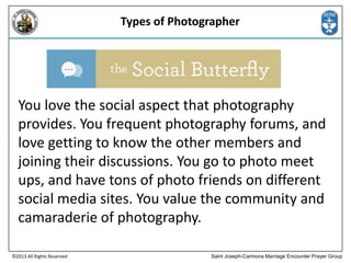 Types of Photographer

You love the social aspect that photography
provides. You frequent photography forums, and
love getting to know the other members and
joining their discussions. You go to photo meet
ups, and have tons of photo friends on different
social media sites. You value the community and
camaraderie of photography.
©2013 All Rights Reserved

Saint Joseph-Carmona Marriage Encounter Prayer Group

 