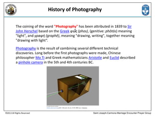 History of Photography
The coining of the word "Photography" has been attributed in 1839 to Sir
John Herschel based on the Greek φῶς (phos), (genitive: phōtós) meaning
"light", and γραφή (graphê), meaning "drawing, writing", together meaning
"drawing with light“.
Photography is the result of combining several different technical
discoveries. Long before the first photographs were made, Chinese
philosopher Mo Ti and Greek mathematicians Aristotle and Euclid described
a pinhole camera in the 5th and 4th centuries BC.

©2013 All Rights Reserved

Saint Joseph-Carmona Marriage Encounter Prayer Group

 