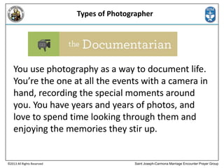Types of Photographer

You use photography as a way to document life.
You’re the one at all the events with a camera in
hand, recording the special moments around
you. You have years and years of photos, and
love to spend time looking through them and
enjoying the memories they stir up.

©2013 All Rights Reserved

Saint Joseph-Carmona Marriage Encounter Prayer Group

 
