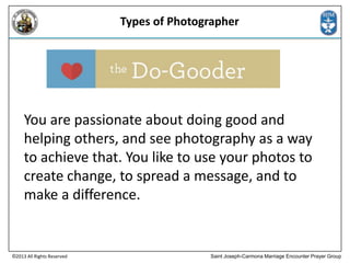 Types of Photographer

You are passionate about doing good and
helping others, and see photography as a way
to achieve that. You like to use your photos to
create change, to spread a message, and to
make a difference.

©2013 All Rights Reserved

Saint Joseph-Carmona Marriage Encounter Prayer Group

 