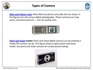 Types of Camera
Web cams/phone cams: Most Web and phone cams (like the one shown in
this figure) can’t do serious digital photography. Phone cameras can snap
quick, convenient pictures — but not quality ones.

Point-and-shoot models: Point-and-shoot digital cameras can do anything a
simple film camera can do. This figure shows a typical point-and-shoot
model. Use point-and-shoot cameras for simple picture taking.

©2013 All Rights Reserved

Saint Joseph-Carmona Marriage Encounter Prayer Group

 