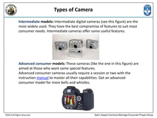Types of Camera
Intermediate models: Intermediate digital cameras (see this figure) are the
most widely used. They have the best compromise of features to suit most
consumer needs. Intermediate cameras offer some useful features.

Advanced consumer models: These cameras (like the one in this figure) are
aimed at those who want some special features.
Advanced consumer cameras usually require a session or two with the
instruction manual to master all their capabilities. Get an advanced
consumer model for more bells and whistles.

©2013 All Rights Reserved

Saint Joseph-Carmona Marriage Encounter Prayer Group

 