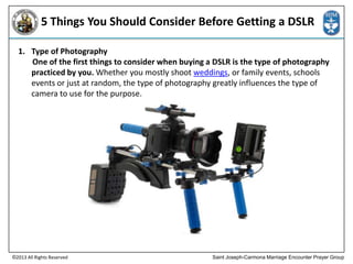 5 Things You Should Consider Before Getting a DSLR
1. Type of Photography
One of the first things to consider when buying a DSLR is the type of photography
practiced by you. Whether you mostly shoot weddings, or family events, schools
events or just at random, the type of photography greatly influences the type of
camera to use for the purpose.

©2013 All Rights Reserved

Saint Joseph-Carmona Marriage Encounter Prayer Group

 