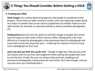 5 Things You Should Consider Before Getting a DSLR
5. Funding your DSLR
Stock images are used by advertising agencies and people to complement their
projects. These shots are taken mostly in-studio, some out, depicting models doing
one action or another that can be used to supplement any written material in the
right context, for example, an executive talking on phone, jewellery photographs,
etc.
Selling prints gives the user the option to sell their images to people who would
want to hang it on their walls at their home or office. Selling prints is far more
difficult as it needs the photographer to be passionate about his photograph and
come with results that amaze the peer – rendering the impulse in them to hang
such a photograph on their wall.
Users can also put their lens up for rent – though it might be a risky business and
will require users to use their own judgement when picking the people who want
to rent the lens. Finally, the user can always shoot portraits, weddings and
commercial photographs, taking money for each shoot. Do it well enough, and you
can even earn your livelihood with it.
©2013 All Rights Reserved

Saint Joseph-Carmona Marriage Encounter Prayer Group

 