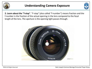 Understanding Camera Exposure
2. Learn about the "f-stop". "F-stop" (also called "f-number") means fraction and the
f-number is the fraction of the actual opening in the lens compared to the focal
length of the lens. The aperture is the opening light passes through.

©2013 All Rights Reserved

Saint Joseph-Carmona Marriage Encounter Prayer Group

 