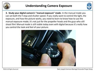 Understanding Camera Exposure
3. Study your digital camera's "manual exposure" mode. In the manual mode you
can set both the f-stop and shutter speed. If you really want to control the light, the
exposure, and how the picture works, you need to learn to know how to use the
manual exposure mode; it's not just for the propeller heads and the guys who still
shoot film! Manual mode is still viable today even with digital because it's really how
you control the look and feel of your picture.

©2013 All Rights Reserved

Saint Joseph-Carmona Marriage Encounter Prayer Group

 