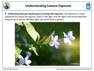 Understanding Camera Exposure
4. Understand why you would want to change the exposure. The aperture is really
important to control the picture; it lets in the light, and the light is the most important
thing for your picture. Without light, you won't have a picture.

©2013 All Rights Reserved

Saint Joseph-Carmona Marriage Encounter Prayer Group

 
