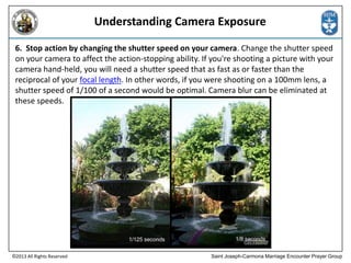 Understanding Camera Exposure
6. Stop action by changing the shutter speed on your camera. Change the shutter speed
on your camera to affect the action-stopping ability. If you're shooting a picture with your
camera hand-held, you will need a shutter speed that as fast as or faster than the
reciprocal of your focal length. In other words, if you were shooting on a 100mm lens, a
shutter speed of 1/100 of a second would be optimal. Camera blur can be eliminated at
these speeds.

©2013 All Rights Reserved

Saint Joseph-Carmona Marriage Encounter Prayer Group

 