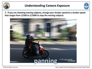 Understanding Camera Exposure
7. If you are shooting moving subjects, change your shutter speed to a shutter speed
that ranges from 1/500 to 1/1000 to stop the moving subjects.

©2013 All Rights Reserved

Saint Joseph-Carmona Marriage Encounter Prayer Group

 