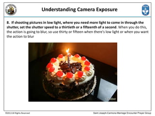 Understanding Camera Exposure
8. If shooting pictures in low light, where you need more light to come in through the
shutter, set the shutter speed to a thirtieth or a fifteenth of a second. When you do this,
the action is going to blur, so use thirty or fifteen when there's low light or when you want
the action to blur

©2013 All Rights Reserved

Saint Joseph-Carmona Marriage Encounter Prayer Group

 